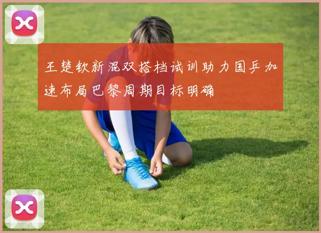 王楚钦新混双搭档试训助力国乒加速布局巴黎周期目标明确