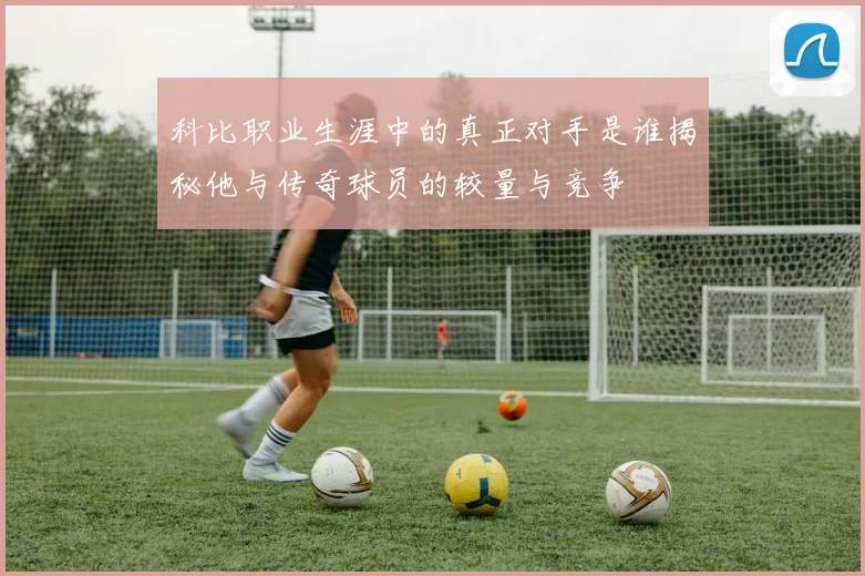 科比职业生涯中的真正对手是谁揭秘他与传奇球员的较量与竞争