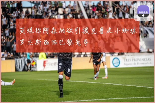 英媒称阿森纳欲引援克鲁皮小蜘蛛罗杰斯面临巴黎竞争