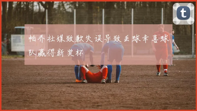 帕乔社媒致歉失误导致丢球幸喜球队赢得新奖杯