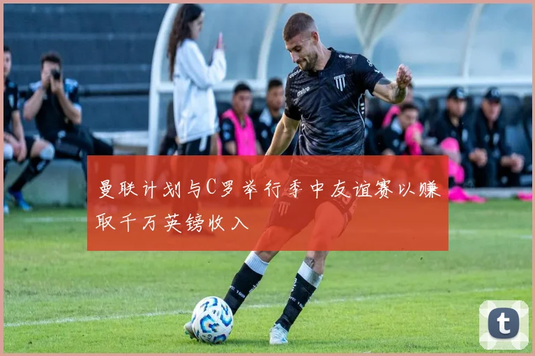 曼联计划与C罗举行季中友谊赛以赚取千万英镑收入