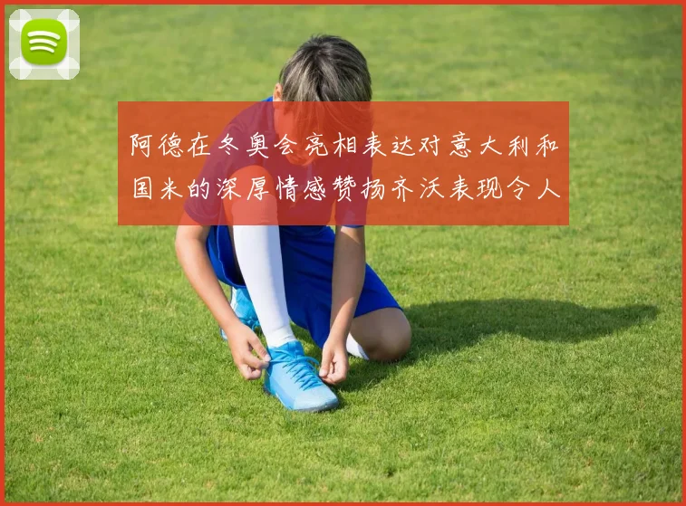 阿德在冬奥会亮相表达对意大利和国米的深厚情感赞扬齐沃表现令人惊喜