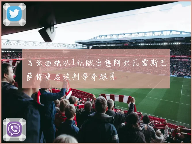 马竞拒绝以1亿欧出售阿尔瓦雷斯巴萨将重启谈判争夺球员