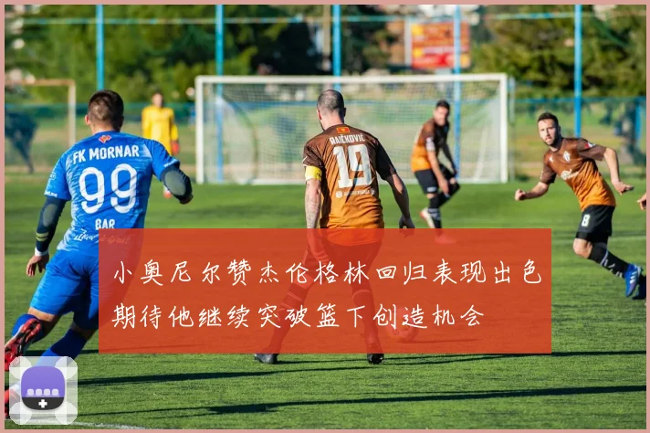 小奥尼尔赞杰伦格林回归表现出色期待他继续突破篮下创造机会