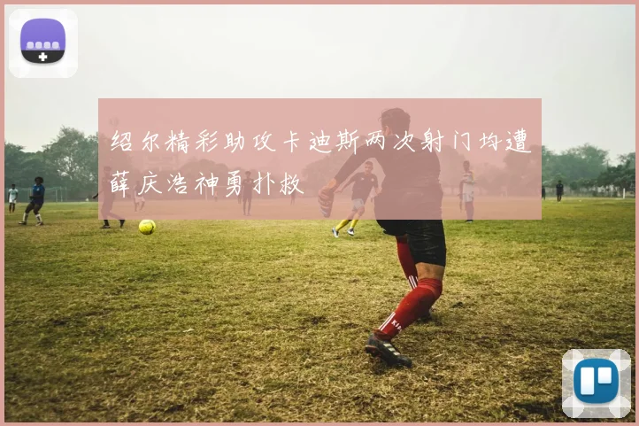 绍尔精彩助攻卡迪斯两次射门均遭薛庆浩神勇扑救