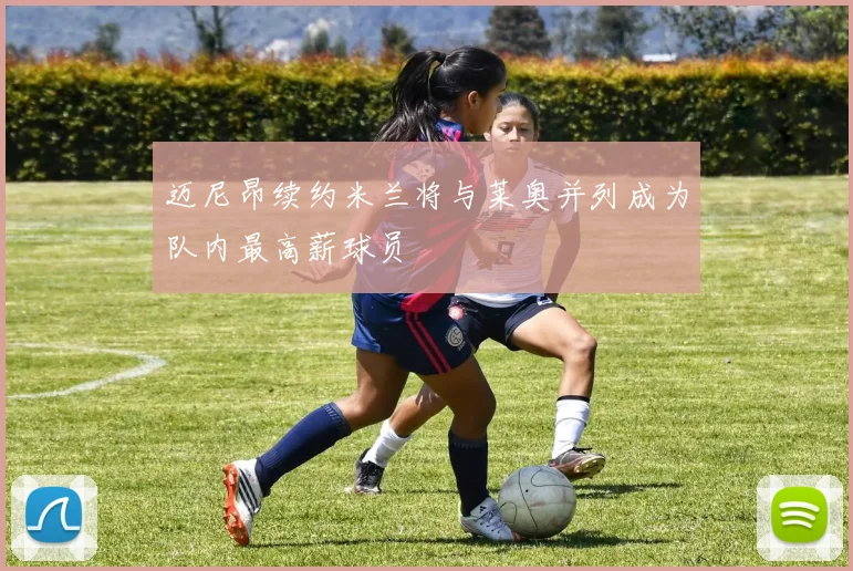 迈尼昂续约米兰将与莱奥并列成为队内最高薪球员
