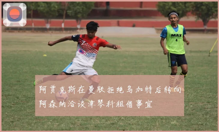 阿贾克斯在曼联拒绝乌加特后转向阿森纳洽谈津琴科租借事宜