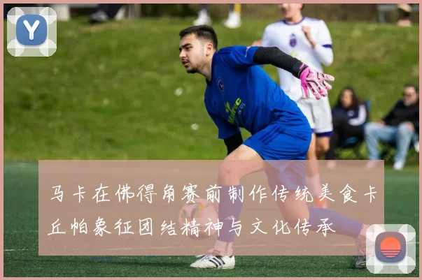 马卡在佛得角赛前制作传统美食卡丘帕象征团结精神与文化传承