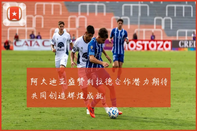 阿夫迪亚盛赞利拉德合作潜力期待共同创造辉煌成就