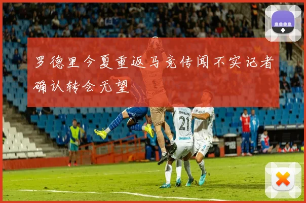罗德里今夏重返马竞传闻不实记者确认转会无望