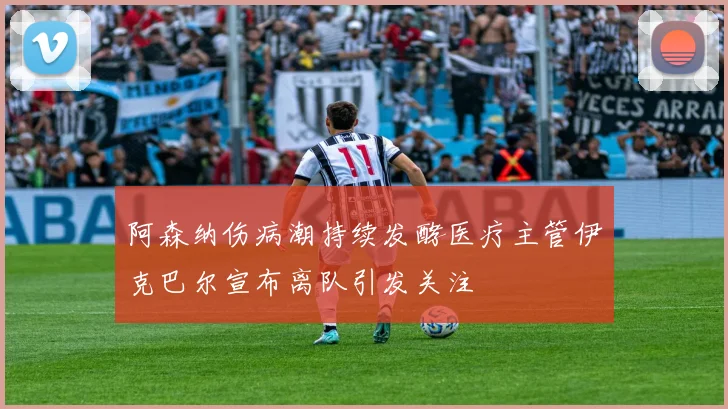 阿森纳伤病潮持续发酵医疗主管伊克巴尔宣布离队引发关注